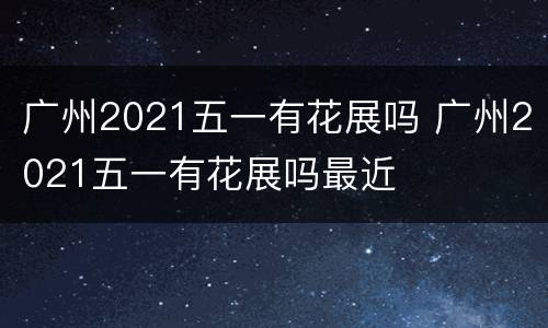 广州2021五一有花展吗 广州2021五一有花展吗最近