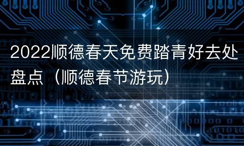 2022顺德春天免费踏青好去处盘点（顺德春节游玩）