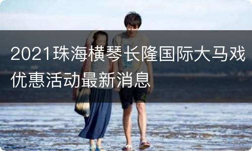 2021珠海横琴长隆国际大马戏优惠活动最新消息