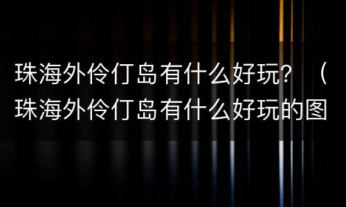 珠海外伶仃岛有什么好玩？（珠海外伶仃岛有什么好玩的图片）