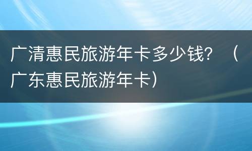广清惠民旅游年卡多少钱？（广东惠民旅游年卡）