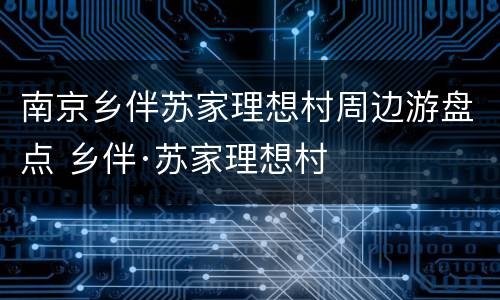 南京乡伴苏家理想村周边游盘点 乡伴·苏家理想村