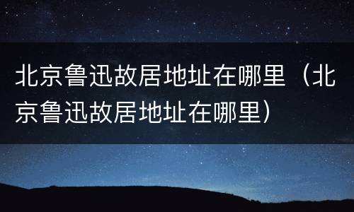 北京鲁迅故居地址在哪里（北京鲁迅故居地址在哪里）