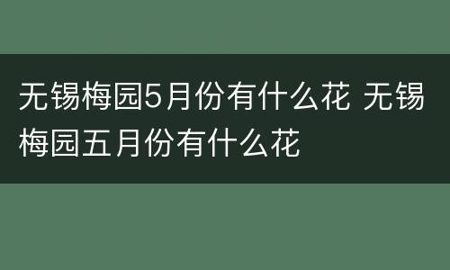 无锡梅园5月份有什么花 无锡梅园五月份有什么花