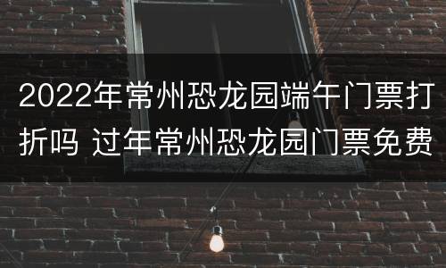2022年常州恐龙园端午门票打折吗 过年常州恐龙园门票免费吗