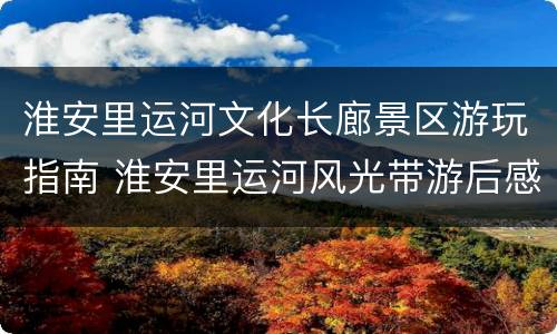 淮安里运河文化长廊景区游玩指南 淮安里运河风光带游后感