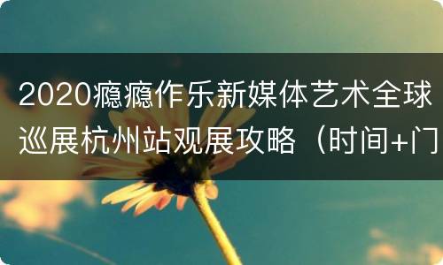 2020瘾瘾作乐新媒体艺术全球巡展杭州站观展攻略（时间+门票+购票入口+地址交通）