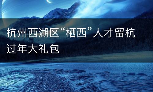 杭州西湖区“栖西”人才留杭过年大礼包