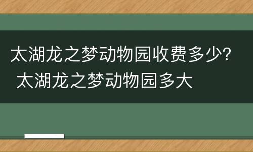 太湖龙之梦动物园收费多少？ 太湖龙之梦动物园多大