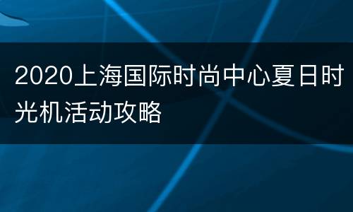 2020上海国际时尚中心夏日时光机活动攻略