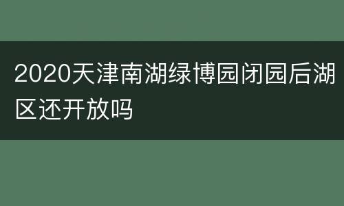 2020天津南湖绿博园闭园后湖区还开放吗