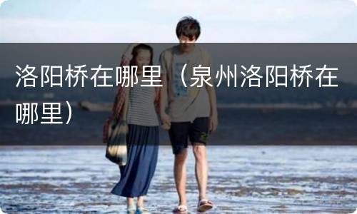 洛阳桥在哪里（泉州洛阳桥在哪里）