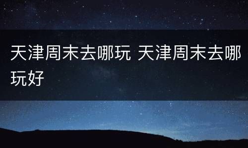 天津周末去哪玩 天津周末去哪玩好