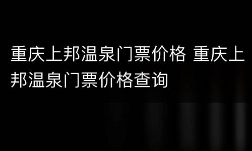 重庆上邦温泉门票价格 重庆上邦温泉门票价格查询