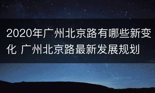 2020年广州北京路有哪些新变化 广州北京路最新发展规划