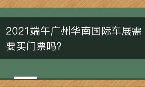 2021端午广州华南国际车展需要买门票吗？