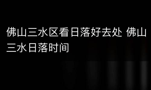 佛山三水区看日落好去处 佛山三水日落时间