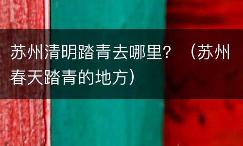 苏州清明踏青去哪里？（苏州春天踏青的地方）