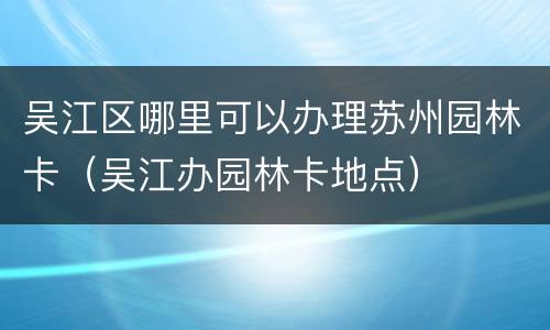 吴江区哪里可以办理苏州园林卡（吴江办园林卡地点）