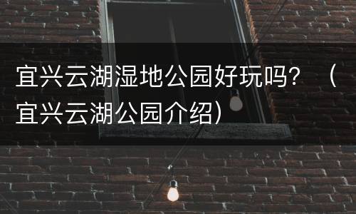 宜兴云湖湿地公园好玩吗？（宜兴云湖公园介绍）