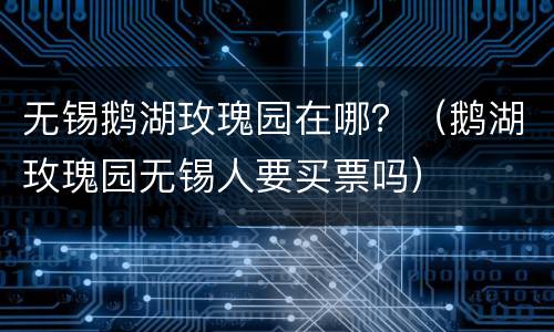 无锡鹅湖玫瑰园在哪？（鹅湖玫瑰园无锡人要买票吗）