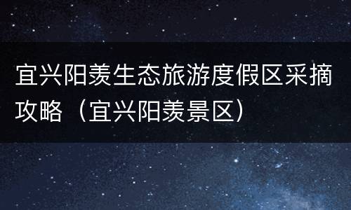 宜兴阳羡生态旅游度假区采摘攻略（宜兴阳羡景区）