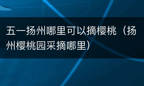 五一扬州哪里可以摘樱桃（扬州樱桃园采摘哪里）