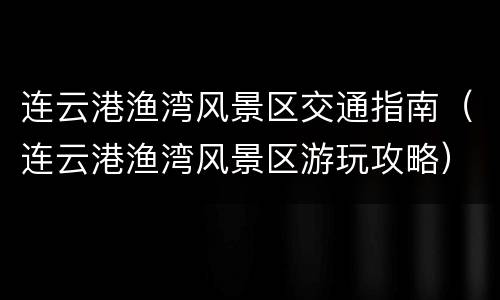 连云港渔湾风景区交通指南（连云港渔湾风景区游玩攻略）