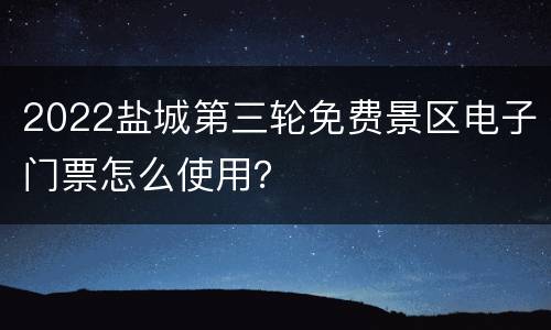 2022盐城第三轮免费景区电子门票怎么使用？