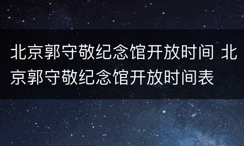 北京郭守敬纪念馆开放时间 北京郭守敬纪念馆开放时间表