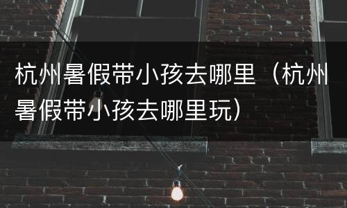 杭州暑假带小孩去哪里（杭州暑假带小孩去哪里玩）