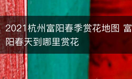 2021杭州富阳春季赏花地图 富阳春天到哪里赏花