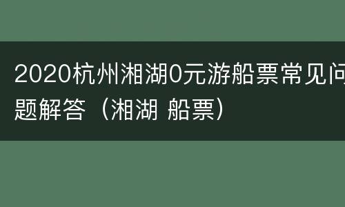 2020杭州湘湖0元游船票常见问题解答（湘湖 船票）