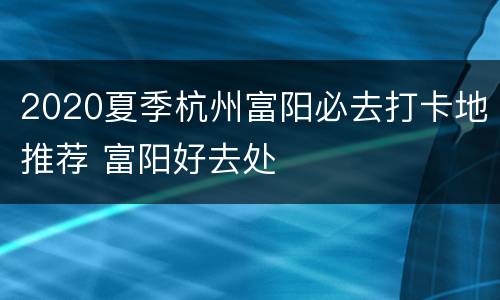 2020夏季杭州富阳必去打卡地推荐 富阳好去处