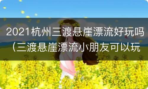 2021杭州三渡悬崖漂流好玩吗（三渡悬崖漂流小朋友可以玩吗）