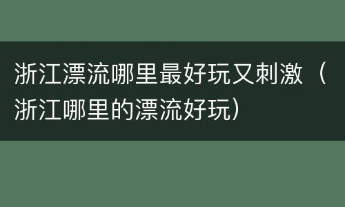 浙江漂流哪里最好玩又刺激（浙江哪里的漂流好玩）