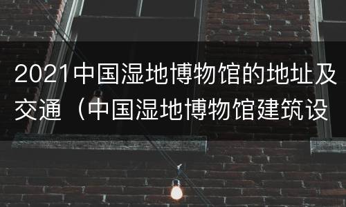 2021中国湿地博物馆的地址及交通（中国湿地博物馆建筑设计）