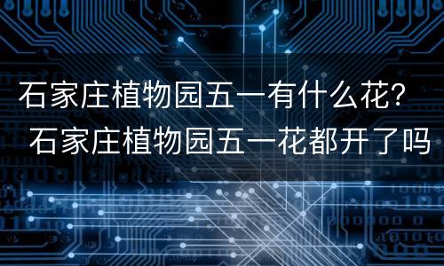 石家庄植物园五一有什么花？ 石家庄植物园五一花都开了吗