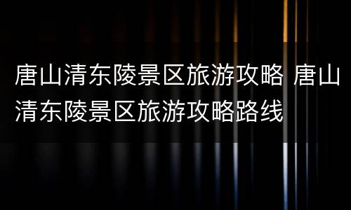 唐山清东陵景区旅游攻略 唐山清东陵景区旅游攻略路线