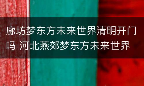 廊坊梦东方未来世界清明开门吗 河北燕郊梦东方未来世界
