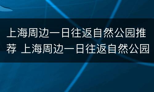 上海周边一日往返自然公园推荐 上海周边一日往返自然公园推荐一下