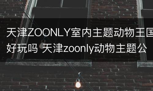 天津ZOONLY室内主题动物王国好玩吗 天津zoonly动物主题公园好玩吗