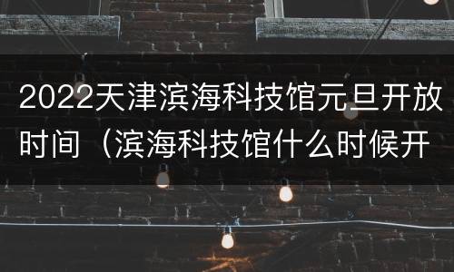 2022天津滨海科技馆元旦开放时间（滨海科技馆什么时候开放）