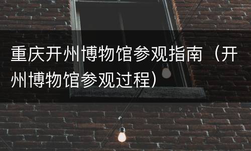 重庆开州博物馆参观指南（开州博物馆参观过程）