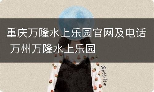 重庆万隆水上乐园官网及电话 万州万隆水上乐园