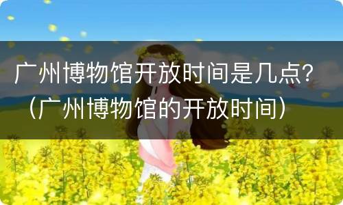 广州博物馆开放时间是几点？（广州博物馆的开放时间）