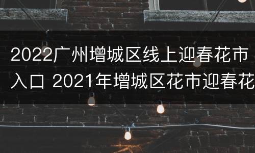 2022广州增城区线上迎春花市入口 2021年增城区花市迎春花市投标