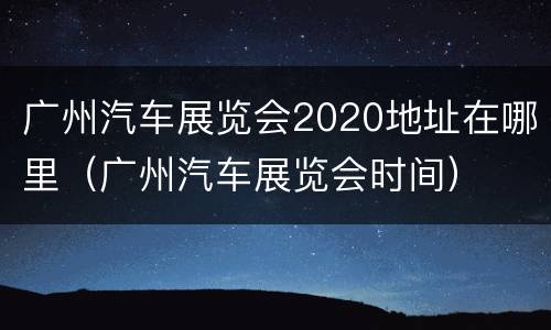 广州汽车展览会2020地址在哪里（广州汽车展览会时间）