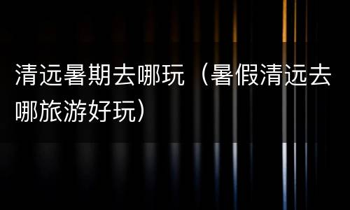 清远暑期去哪玩（暑假清远去哪旅游好玩）