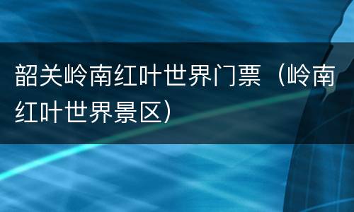 韶关岭南红叶世界门票（岭南红叶世界景区）